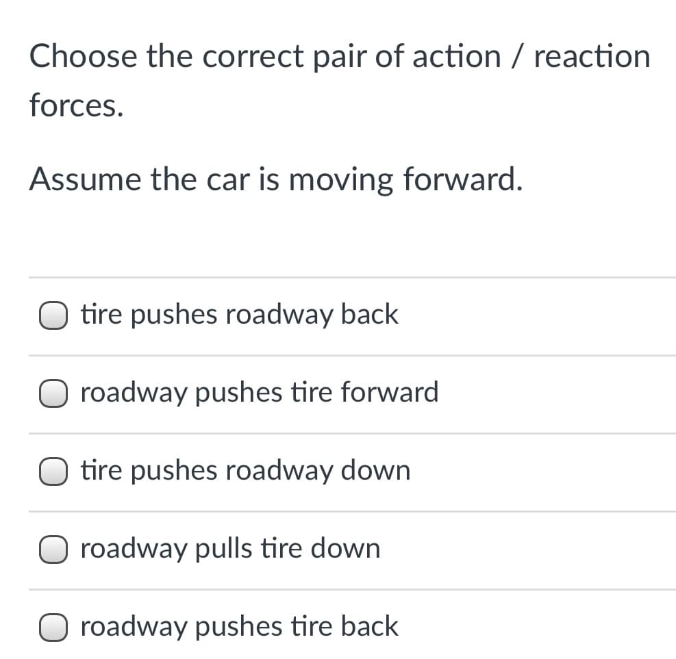 Choose the correct pair of action / reaction
forces.
Assume the car is moving forward.
O tire pushes roadway back
roadway pushes tire forward
O tire pushes roadway down
O roadway pulls tire down
O roadway pushes tire back
