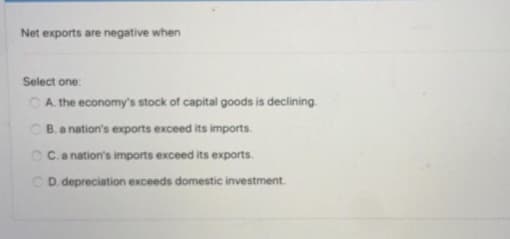 Net exports are negative when
Select one:
CA the economy's stock of capital goods is declining.
C B.a nation's exports exceed its imports.
CC.a nation's imports exceed its exports.
CD. depreciation exceeds domestic investment.
