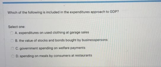 Which of the following is included in the expenditures approach to GDP?
Select one:
C A. expenditures on used clothing at garage sales
O B. the value of stocks and bonds bought by businesspersons
C C. government spending on welfare payments
O D. spending on meals by consumers at restaurants
