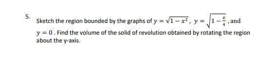 5.
Sketch the region bounded by the graphs of y = v1- x, y = 1-
,and
y = 0. Find the volume of the solid of revolution obtained by rotating the region
about the y-axis.
