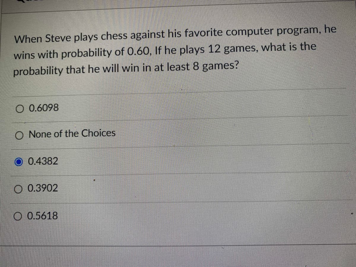 When Steve plays chess against his favorite computer program, he
wins with probability of 0.60, If he plays 12 games, what is the
probability that he will win in at least 8 games?
O 0.6098
O None of the Choices
O 0.4382
O 0.3902
O 0.5618

