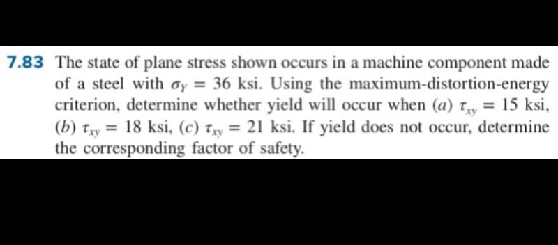 7.83 The state of plane stress shown occurs in a machine component made
of a steel with oy = 36 ksi. Using the maximum-distortion-energy
criterion, determine whether yield will occur when (a) Ty = 15 ksi,
(b) Txy
the corresponding factor of safety.
= 18 ksi, (c) Tyy = 21 ksi. If yield does not occur, determine
