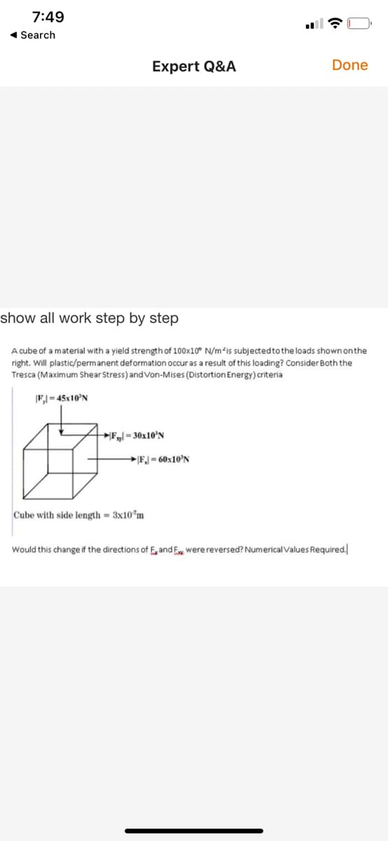 7:49
1 Search
Expert Q&A
Done
show all work step by step
A cube of a material with a yield strength of 100x10° N/m*is subjectedtothe loads shown onthe
right. Will plastic/permanent deformation occur as a result of this loading? Consider Both the
Tresca (Maximum Shear Stress) and Von-Mises (Distortion Energy) criteria
F,| = 45x10'N
F= 30x10'N
FJ= 60x10'N
Cube with side length = 3x10°m
Would this change if the directions of E, and E were reversed? Numerical Values Required.
