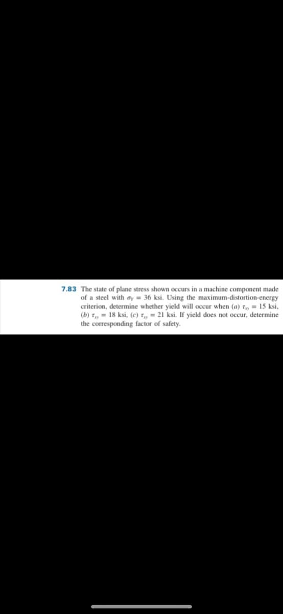 7.83 The state of plane stress shown occurs in a machine component made
of a steel with ɑy = 36 ksi. Using the maximum-distortion-energy
criterion, determine whether yield will occur when (a) t, = 15 ksi,
(b) T, = 18 ksi, (c) r- 21 ksi. If yield does not occur, determine
the corresponding factor of safety.
