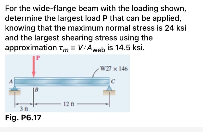 For the wide-flange beam with the loading shown,
determine the largest load P that can be applied,
knowing that the maximum normal stress is 24 ksi
and the largest shearing stress using the
approximation Tm = V/Aweb is 14.5 ksi.
W27 x 146
C
|B
12 ft
3 ft
Fig. P6.17
