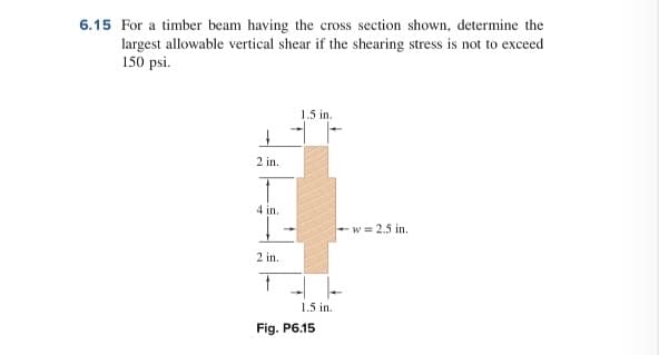 6.15 For a timber beam having the cross section shown, determine the
largest allowable vertical shear if the shearing stress is not to exceed
150 psi.
1.5 in.
2 in.
4 in.
+w = 2.5 in.
2 in.
1.5 in.
Fig. P6.15
