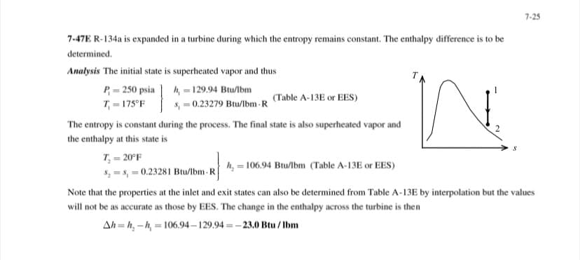 7-25
7-47E R-134a is expanded in a turbine during which the entropy remains constant. The enthalpy difference is to be
determined.
Analysis The initial state is superheated vapor and thus
h, = 129.94 Btu/lbm
s, = 0.23279 Btu/lbm - R
P = 250 psia
(Table A-13E or EES)
T = 175°F
The entropy is constant during the process. The final state is also superheated vapor and
the enthalpy at this state is
T = 20°F
h, = 106.94 Btu/lbm (Table A-13E or EES)
5, = s, = 0.23281 Btu/lbm -R
Note that the properties at the inlet and exit states can also be determined from Table A-13E by interpolation but the values
will not be as accurate as those by EES. The change in the enthalpy across the turbine is then
Ah = h, -h, = 106.94 – 129.94 = –23.0 Btu / lbm
