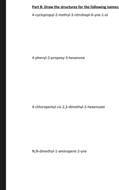 Part B: Draw the structures for the following names:
4-cyclopropyl-2-methyl-3-nitrohept-6-yne-1-ol
4-phenyl-2-propoxy-3-hexanone
4-chloropentyl cis-2,3-dimethyl-2-hexenoate
N,N-dimethyl-1-aminopent-2-yne
