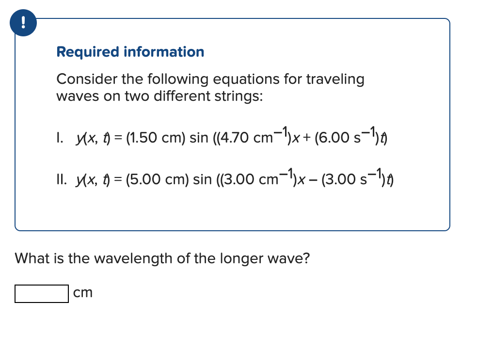 Required information
Consider the following equations for traveling
waves on two different strings:
1. y(x, t) = (1.50 cm) sin ((4.70 cm−¹)x+ (6.00 s−¹1)t)
II. y(x, t) = (5.00 cm) sin ((3.00 cm−¹)x - (3.00 s−¹1) t
What is the wavelength of the longer wave?
cm