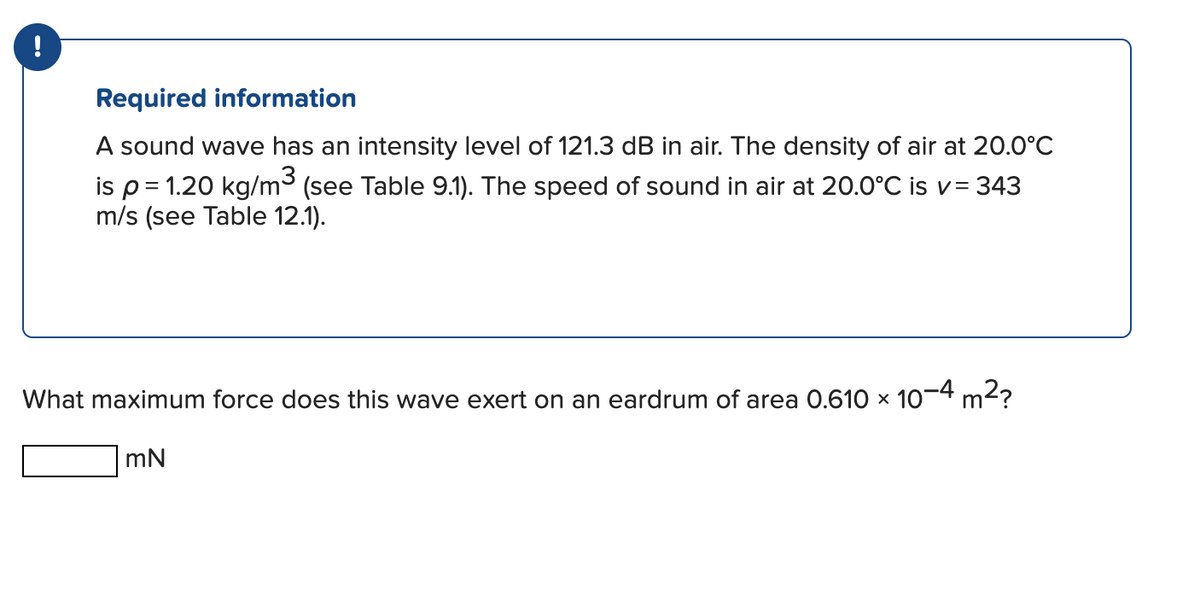 !
Required information
A sound wave has an intensity level of 121.3 dB in air. The density of air at 20.0°C
is p = 1.20 kg/m³ (see Table 9.1). The speed of sound in air at 20.0°C is v= 343
m/s (see Table 12.1).
What maximum force does this wave exert on an eardrum of area 0.610 × 10-4 m²?
mN