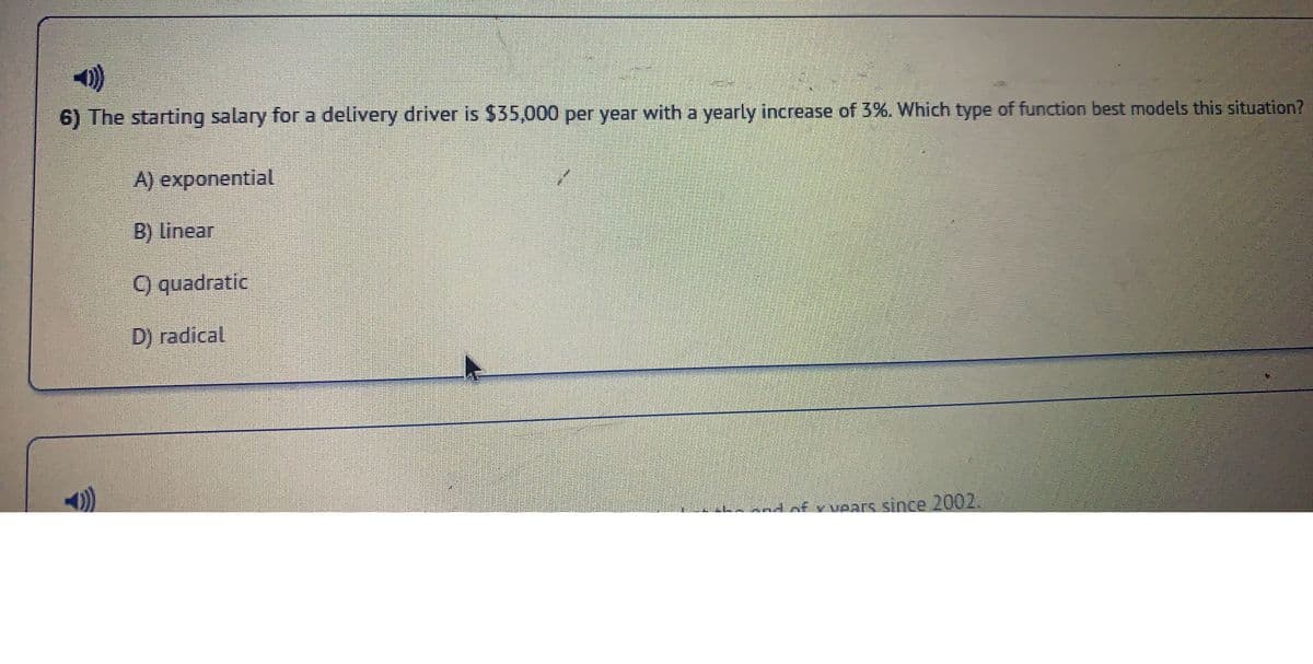 6) The starting salary for a delivery driver is $35,000 per year with a yearly increase of 3%. Which type of function best models this situation?
))
A) exponential
B) Linear
C) quadratic
D) radical
of vvears since 2002.
