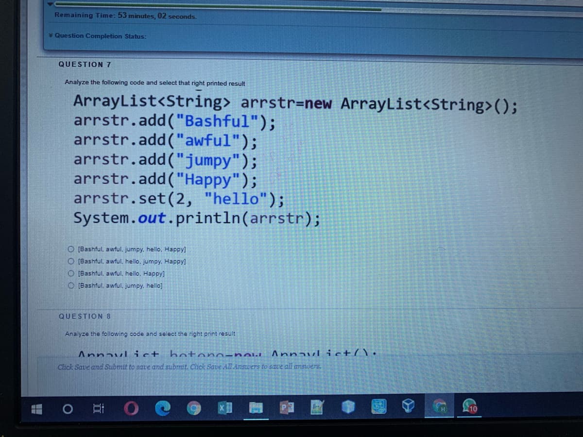 Remaining Time: 53 minutes, 02 seconds.
v Question Completion Status:
QUESTION 7
Analyze the following code and select that right printed result
ArrayList<String> arrstr=new ArrayList<String>();
arrstr.add("Bashful");
arrstr.add("awful");
arrstr.add("jumpy");
arrstr.add("Happy");
arrstr.set(2, "hello");
System.out.println(arrstr);
O [Bashful, awful, jumpy, hello, Happy]
O [Bashful, awful, hello, jumpy. Happy]
O [Bashful, awful, hello, Happy]
O [Bashful, awful, jumpy, hello]
QUESTION 8
Analyze the following code and select the right print result
Annavl ict
Click Save and Submit to save and submit. Click Save All Answers to save all answers.
boton -new Annavl ict(\•
H
10
