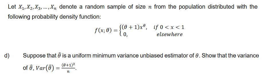 Let X₁, X2, X3,..., Xn denote a random sample of size n from the population distributed with the
following probability density function:
d)
f(x; 0) = {(0, -
((0+1)xº, if 0 < x < 1
elsewhere
Suppose that Ô is a uniform minimum variance unbiased estimator of 0. Show that the variance
(0+1)²
of ê, Var(0) =
n