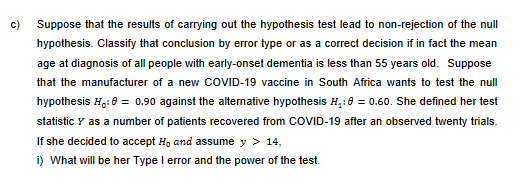 c)
Suppose that the results of carrying out the hypothesis test lead to non-rejection of the null
hypothesis. Classify that conclusion by error type or as a correct decision if in fact the mean
age at diagnosis of all people with early-onset dementia is less than 55 years old. Suppose
that the manufacturer of a new COVID-19 vaccine in South Africa wants to test the null
hypothesis Ho: 8 = 0.90 against the alternative hypothesis H₂:0 = 0.60. She defined her test
statistic Y as a number of patients recovered from COVID-19 after an observed twenty trials.
If she decided to accept H, and assume y > 14,
i) What will be her Type I error and the power of the test.
