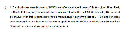 d)
A South African manufacturer of BMW cars offers a model in one of three colors: Blue, Red,
or Black. In his report, the manufacturer indicated that of the first 1000 cars sold, 400 were of
color Blue. With this information from the manufacturer, perform a test at a = 1% and conclude
whether or not the customers do have more preference for BMW cars which have Blue color?
Show all necessary steps and justify your answer.