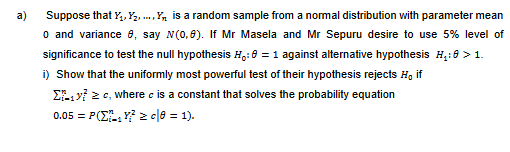 a)
Suppose that Y₁, Y₂,...,Y, is a random sample from a normal distribution with parameter mean
o and variance 8, say N(0,8). If Mr Masela and Mr Sepuru desire to use 5% level of
significance to test the null hypothesis H₁: 0 = 1 against alternative hypothesis H₁:0 > 1.
i) Show that the uniformly most powerful test of their hypothesis rejects H, if
Σ₁y? ≥c, where is a constant that solves the probability equation
0.05 = P(Z₁Y²2c|08 = 1).