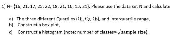 1) N= {16, 21, 17, 25, 22, 18, 21, 16, 13, 21}. Please use the data set N and calculate
a) The three different Quartiles (Q1, Q2, Qs), and Interquartile range,
b) Construct a box plot,
c) Construct a histogram (note: number of classes/ sample size).
