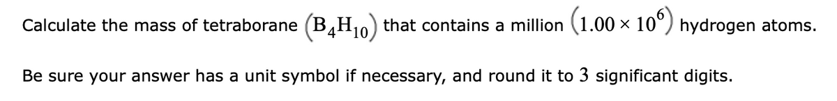 Calculate the mass of tetraborane (B,H,
that contains a million (1.00 x 10°) hydrogen atoms.
'4:
10
Be sure your answer has a unit symbol if necessary, and round it to 3 significant digits.
