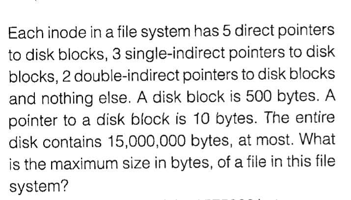 Each inode in a file system has 5 direct pointers
to disk blocks, 3 single-indirect pointers to disk
blocks, 2 double-indirect pointers to disk blocks
and nothing else. A disk block is 500 bytes. A
pointer to a disk block is 10 bytes. The entire
disk contains 15,000,000 bytes, at most. What
is the maximum size in bytes, of a file in this file
system?
