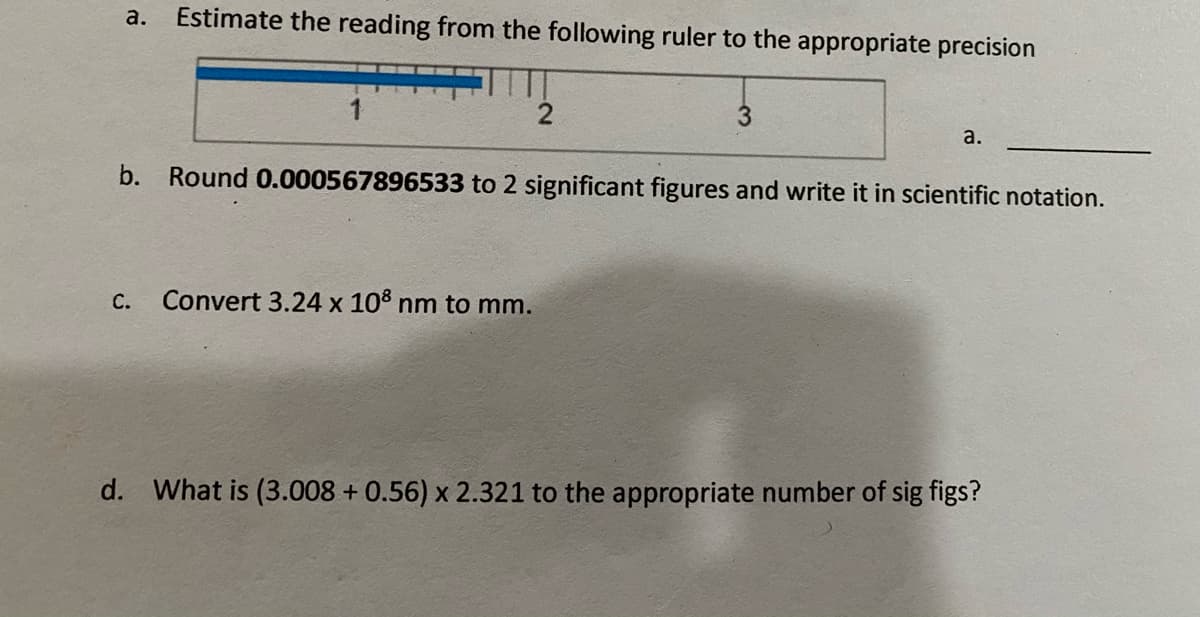 а.
Estimate the reading from the following ruler to the appropriate precision
1
3.
a.
b. Round 0.000567896533 to 2 significant figures and write it in scientific notation.
С.
Convert 3.24 x 10% nm to mm.
d. What is (3.008 + 0.56) x 2.321 to the appropriate number of sig figs?
