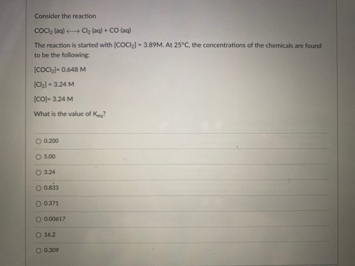 Consider the reaction
COCI2 (aq) Cl2 (aq) + CO (aq)
The reaction is started with [COCI2] = 3.89M. At 25°C, the concentrations of the chemicals are found
to be the following:
[COCI2]= 0.648 M
[CI2] = 3.24 M
[CO]= 3.24 M
What is the value of Keg?
O 0.200
O 5.00
O 3.24
0.833
O 0.371
O 0.00617
O 16.2
O 0.309
