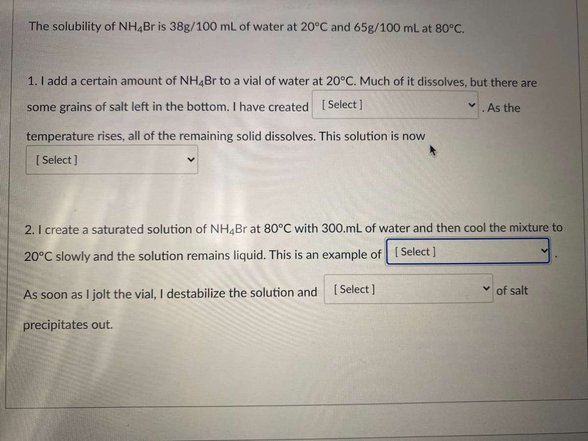 The solubility of NH4BR is 38g/100 mL of water at 20°C and 65g/100 mL at 80°C.
1. I add a certain amount of NH4BR to a vial of water at 20°C. Much of it dissolves, but there are
some grains of salt left in the bottom. I have created
[ Select ]
.As the
temperature rises, all of the remaining solid dissolves. This solution is now
[ Select ]
2. I create a saturated solution of NH4Br at 80°C with 300.mL of water and then cool the mixture to
20°C slowly and the solution remains liquid. This is an example of [Select ]
As soon as I jolt the vial, I destabilize the solution and
[ Select ]
of salt
precipitates out.
