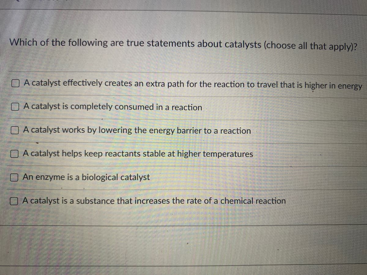 Which of the following are true statements about catalysts (choose all that apply)?
O A catalyst effectively creates an extra path for the reaction to travel that is higher in energy
O A catalyst is completely consumed in a reaction
O A catalyst works by lowering the energy barrier to a reaction
O A catalyst helps keep reactants stable at higher temperatures
O An enzyme is a biological catalyst
O A catalyst is a substance that increases the rate of a chemical reaction

