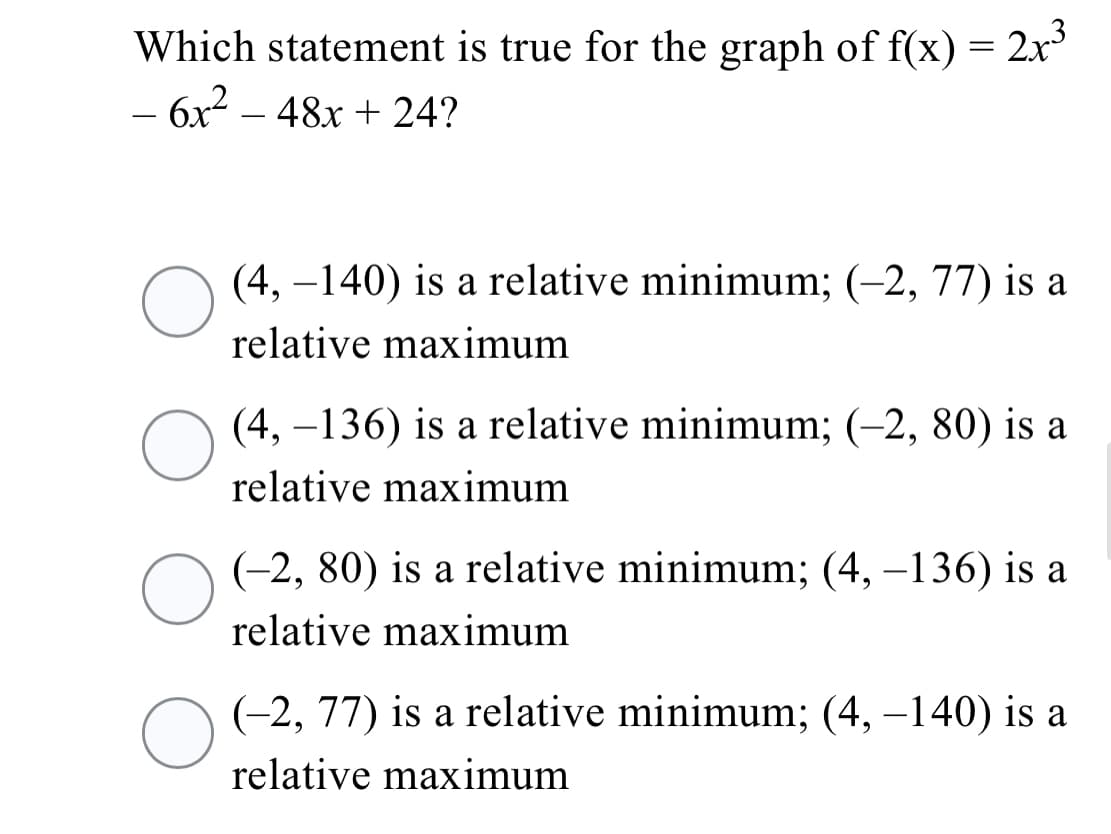 Which statement is true for the graph of f(x) = 2x'
- 6x2 – 48x + 24?
(4, –140) is a relative minimum; (-2, 77) is a
relative maximum
(4, –136) is a relative minimum; (-2, 80) is a
relative maximum
(-2, 80) is a relative minimum; (4, –136) is a
relative maximum
(-2, 77) is a relative minimum; (4, –140) is a
relative maximum
