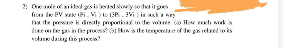 2) One mole of an ideal gas is heated slowly so that it goes
from the PV state (Pi , Vi ) to (3Pi , 3Vi ) in such a way
that the pressure is directly proportional to the volume. (a) How much work is
done on the gas in the process? (b) How is the temperature of the gas related to its
volume during this process?
