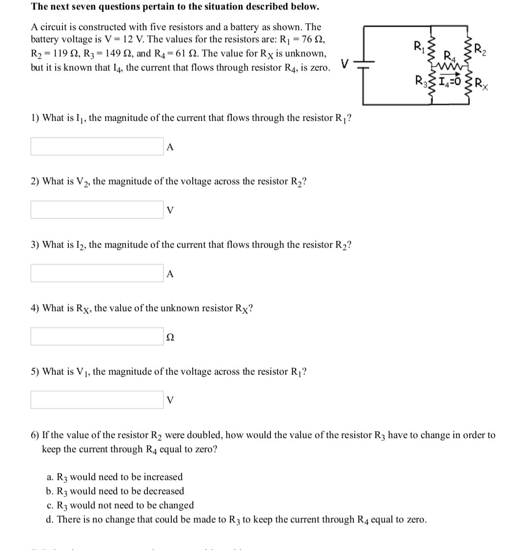 The next seven questions pertain to the situation described below.
A circuit is constructed with five resistors and a battery as shown. The
battery voltage is V = 12 V. The values for the resistors are: R1 = 76 N,
R2 = 119 2, R3 = 149 N, and R4= 61 2. The value for Rx is unknown,
but it is known that I4, the current that flows through resistor R4, is zero.
1) What is I1, the magnitude of the current that flows through the resistor R1?
A
2) What is V2, the magnitude of the voltage across the resistor R2?
V
3) What is I2, the magnitude of the current that flows through the resistor R,?
A
4) What is Rx, the value of the unknown resistor Rx?
Ω
5) What is V1, the magnitude of the voltage across the resistor R1?
V
6) If the value of the resistor R2 were doubled, how would the value of the resistor R3 have to change in order to
keep the current through R4 equal to zero?
a. R3 would need to be increased
b. R3 would need to be decreased
c. R3 would not need to be changed
d. There is no change that could be made to R3 to keep the current through R4 equal to zero.
R.
