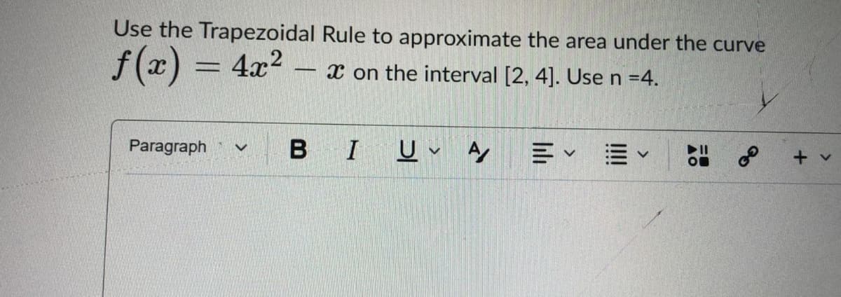 Use the Trapezoidal Rule to approximate the area under the curve
f (x) = 4x?
x on the interval [2, 4]. Use n =4.
-
Paragraph
I
II
