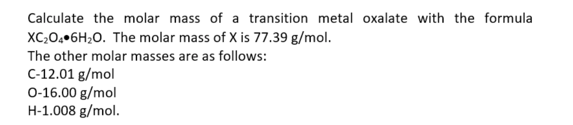 Calculate the molar mass of a transition metal oxalate with the formula
XC204•6H2O. The molar mass of X is 77.39 g/mol.
The other molar masses are as follows:
C-12.01 g/mol
0-16.00 g/mol
H-1.008 g/mol.
