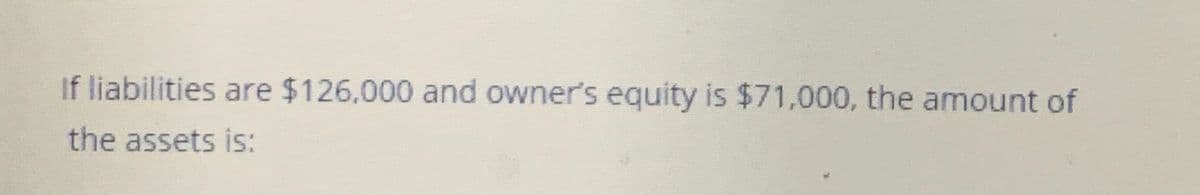 If liabilities are $126,000 and owner's equity is $71,000, the amount of
the assets is:
