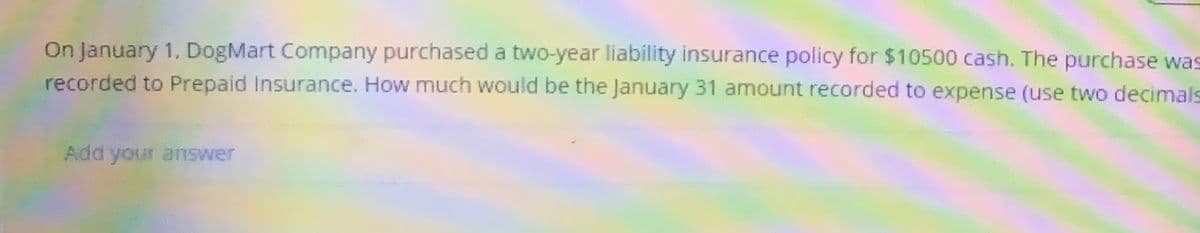 On January 1, DogMart Company purchased a two-year liability insurance policy for $10500 cash. The purchase was
recorded to Prepaid Insurance. How much would be the January 31 amount recorded to expense (use two decimals
Add your answer
