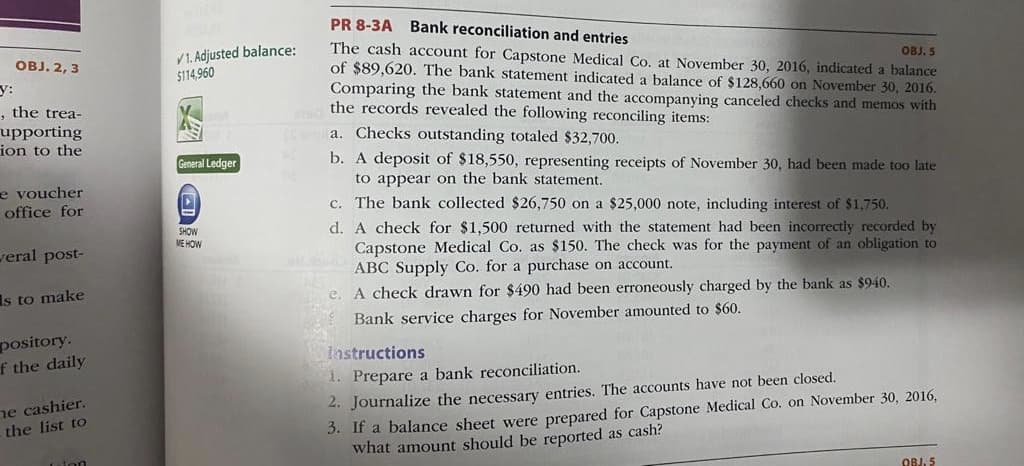 PR 8-3A Bank reconciliation and entries
The cash account for Capstone Medical Co. at November 30, 2016, indicated a balance
of $89,620. The bank statement indicated a balance of $128,660 on November 30, 2016.
Comparing the bank statement and the accompanying canceled checks and memos with
the records revealed the following reconciling items:
V1. Adjusted balance:
$114,960
оBJ.2, 3
OBJ. 5
y:
, the trea-
upporting
ion to the
a. Checks outstanding totaled $32,700.
b. A deposit of $18,550, representing receipts of November 30, had been made too late
to appear on the bank statement.
General Ledger
e voucher
office for
c. The bank collected $26,750 on a $25,000 note, including interest of $1,750.
d. A check for $1,500 returned with the statement had been incorrectly recorded by
Capstone Medical Co. as $150. The check was for the payment of an obligation to
ABC Supply Co. for a purchase on account.
SHOW
ME HOW
veral post-
Is to make
e. A check drawn for $490 had been erroneously charged by the bank as $940.
Bank service charges for November amounted to $60.
pository.
f the daily
lastructions
1. Prepare a bank reconciliation.
ne cashier.
the list to
2. Journalize the necessary entries. The accounts have not been closed.
3. If a balance sheet were prepared for Capstone Medical Co. on November 30, 2016,
what amount should be reported as cash?
Luion
OBJ. 5
