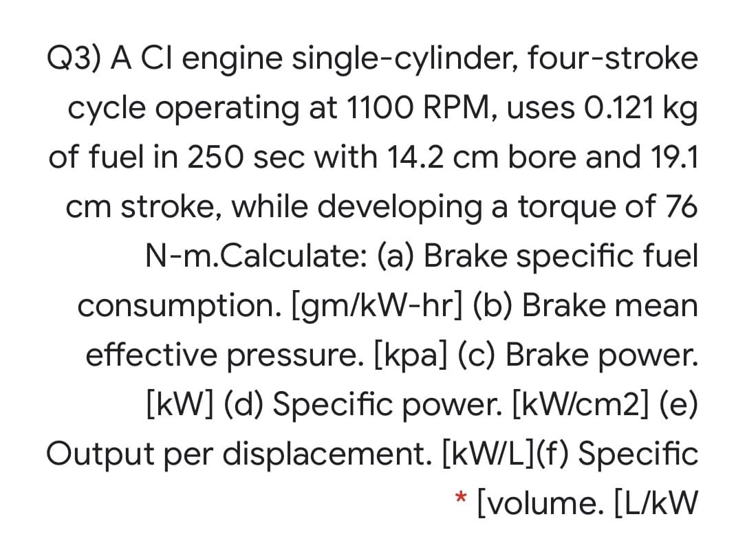Q3) A CI engine single-cylinder, four-stroke
cycle operating at 1100 RPM, uses 0.121 kg
of fuel in 250 sec with 14.2 cm bore and 19.1
cm stroke, while developing a torque of 76
N-m.Calculate: (a) Brake specific fuel
consumption. [gm/kW-hr] (b) Brake mean
effective pressure. [kpa] (c) Brake power.
[kW] (d) Specific power. [kW/cm2] (e)
Output per displacement. [kW/L](f) Specific
* [volume. [L/kW
