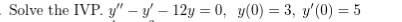Solve the IVP. y" – y' – 12y = 0, y(0) = 3, y'(0) = 5
%3D
