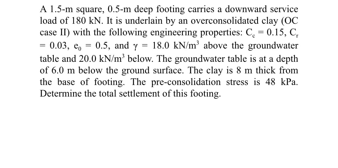 A 1.5-m square, 0.5-m deep footing carries a downward service
load of 180 kN. It is underlain by an overconsolidated clay (OC
case II) with the following engineering properties: C = 0.15, C,
0.03,
18.0 kN/m³ above the groundwater
table and 20.0 kN/m³ below. The groundwater table is at a depth
of 6.0 m below the ground surface. The clay is 8 m thick from
the base of footing. The pre-consolidation stress is 48 kPa.
Determine the total settlement of this footing.
eo
=
=
0.5, and y
=