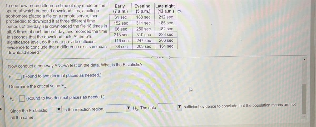 To see how much difference time of day made on the
speed at which he could download files, a college
sophomore placed a file on a remote server, then
proceeded to download it at three different time
periods of the day. He downloaded the file 18 times in
all, 6 times at each time of day, and recorded the time
in seconds that the download took. At the 5%
significance level, do the data provide sufficient
evidence to conclude that a difference exists in mean
download speed?
Evening Late night
Early
(7 a.m.)
(5 p.m.)
(12 a.m.) D
61 sec
188 sec
212 sec
152 sec
311 sec
185 sec
96 sec
250 sec
182 sec
213 sec
310 sec
228 sec
116 sec
247 sec
206 sec
88 sec
203 sec
164 sec
... ..
Now conduct a one-way ANOVA test on the data. What is the F-statistic?
F =
(Round to two decimal places as needed.)
Determine the critical value F,
ry
Fa = (Round to two decimal places as needed.)
%D
Ho- The data
sufficient evidence to conclude that the population means are not
Since the F-statistic
v in the rejection region,
all the same.
