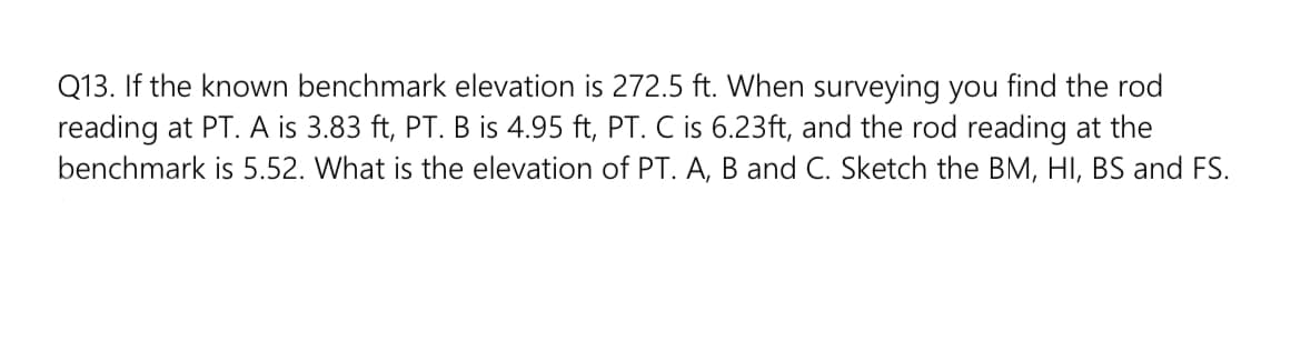 Q13. If the known benchmark elevation is 272.5 ft. When surveying you find the rod
reading at PT. A is 3.83 ft, PT. B is 4.95 ft, PT. C is 6.23ft, and the rod reading at the
benchmark is 5.52. What is the elevation of PT. A, B and C. Sketch the BM, HI, BS and FS.
