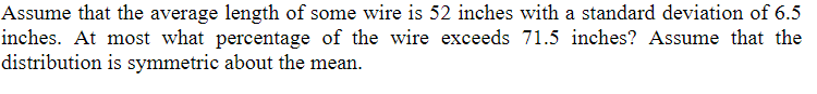 Assume that the average length of some wire is 52 inches with a standard deviation of 6.5
inches. At most what percentage of the wire exceeds 71.5 inches? Assume that the
distribution is symmetric about the mean.