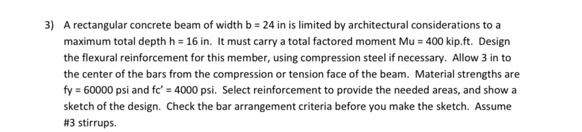 3) A rectangular concrete beam of width b = 24 in is limited by architectural considerations to a
maximum total depth h = 16 in. It must carry a total factored moment Mu = 400 kip.ft. Design
the flexural reinforcement for this member, using compression steel if necessary. Allow 3 in to
the center of the bars from the compression or tension face of the beam. Material strengths are
fy = 60000 psi and fc' = 4000 psi. Select reinforcement to provide the needed areas, and show a
sketch of the design. Check the bar arrangement criteria before you make the sketch. Assume
#3 stirrups.