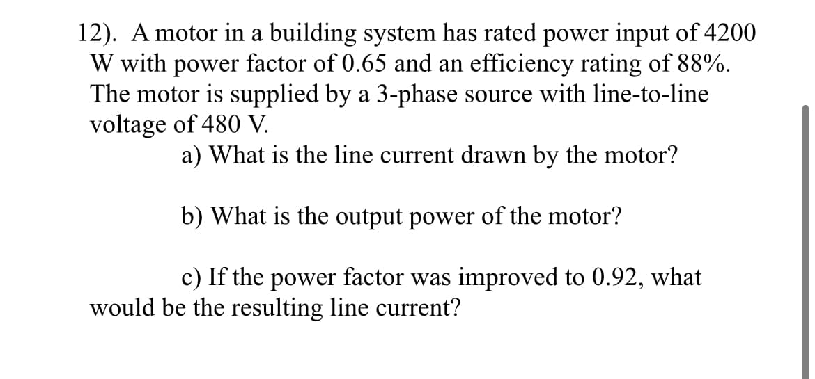 12). A motor in a building system has rated power input of 4200
W with power factor of 0.65 and an efficiency rating of 88%.
The motor is supplied by a 3-phase source with line-to-line
voltage of 480 V.
a) What is the line current drawn by the motor?
b) What is the output power of the motor?
c) If the power factor was improved to 0.92, what
would be the resulting line current?
