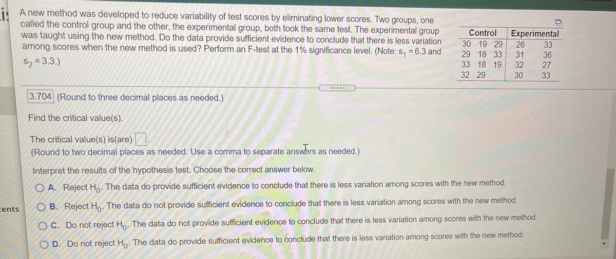 i A new method was developed to reduce variability of test scores by eliminating lower scores. Two groups, one
called the control group and the other, the experimental group, both took the same test. The experimental group
was taught using the new method. Do the data provide sufficient evidence to conclude that there is less variation
among scores when the new method is used? Perform an F-test at the 1% significance level. (Note: s, = 6.3 and
Control
Experimental
30 19 29
26
33
29 18 33
31 36
S2 = 3.3.)
33 18 19
32 27
32 29
30
33
... .
3.704 (Round to three decimal places as needed.)
Find the critical value(s).
The critical value(s) is(are).
(Round to two decimal places as needed. Uşe a comma to separate answers as needed.)
Interpret the results of the hypothesis test. Choose the correct answer below.
O A. Reject Ho. The data do provide sufficient evidence to conclude that there is less variation among scores with the new method.
tents
O B. Reject Ho. The data do not provide sufficient evidence to conclude that there is less variation among scores with the new method.
O C. Do not reject Ho. The data do not provide sufficient evidence to conclude that there is less variation among scores with the new method.
O D. Do not reject Ho. The data do provide sufficient evidence to conclude that there is less variation among scores with the new method.
