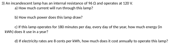 3) An incandescent lamp has an internal resistance of 96 and operates at 120 V.
a) How much current will run through this lamp?
b) How much power does this lamp draw?
c) If this lamp operates for 180 minutes per day, every day of the year, how much energy (in
kWh) does it use in a year?
d) If electricity rates are 8 cents per kWh, how much does it cost annually to operate this lamp?