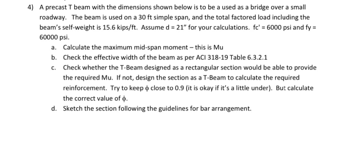 4) A precast T beam with the dimensions shown below is to be a used as a bridge over a small
roadway. The beam is used on a 30 ft simple span, and the total factored load including the
beam's self-weight is 15.6 kips/ft. Assume d = 21" for your calculations. fc' = 6000 psi and fy =
60000 psi.
a. Calculate the maximum mid-span moment - this is Mu
b. Check the effective width of the beam as per ACI 318-19 Table 6.3.2.1
C. Check whether the T-Beam designed as a rectangular section would be able to provide
the required Mu. If not, design the section as a T-Beam to calculate the required
reinforcement. Try to keep close to 0.9 (it is okay if it's a little under). But calculate
the correct value of .
d. Sketch the section following the guidelines for bar arrangement.