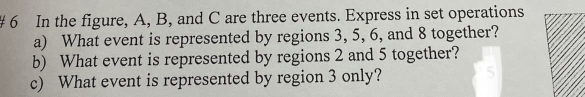 #6 In the figure, A, B, and C are three events. Express in set operations
a) What event is represented by regions 3, 5, 6, and 8 together?
b) What event is represented by regions 2 and 5 together?
c) What event is represented by region 3 only?