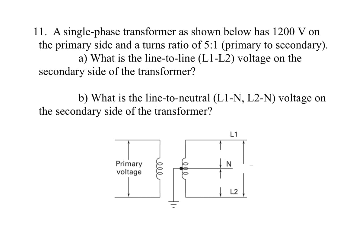 11. A single-phase transformer as shown below has 1200 V on
the primary side and a turns ratio of 5:1 (primary to secondary).
a) What is the line-to-line (L1-L2) voltage on the
secondary side of the transformer?
b) What is the line-to-neutral (L1-N, L2-N) voltage on
the secondary side of the transformer?
Primary
voltage
000
ti
ele
L1
L2