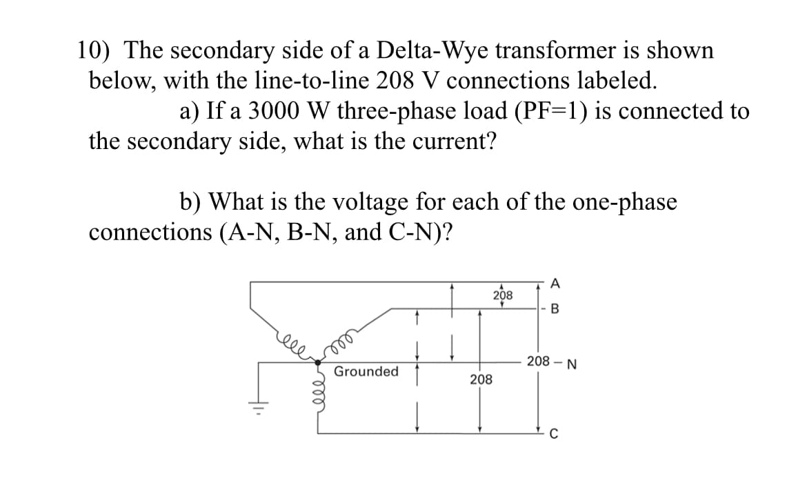 10) The secondary side of a Delta-Wye transformer is shown
below, with the line-to-line 208 V connections labeled.
a) If a 3000 W three-phase load (PF=1) is connected to
the secondary side, what is the current?
b) What is the voltage for each of the one-phase
connections (A-N, B-N, and C-N)?
XI
Grounded
208
208
208 - N
