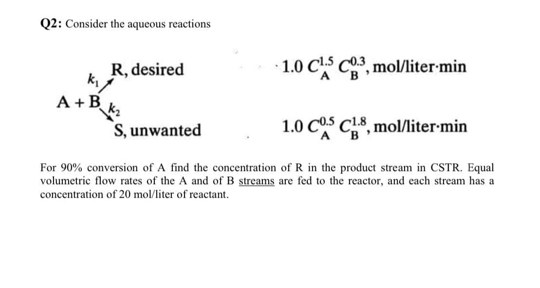 Q2: Consider the aqueous reactions
R, desired
1.0 CLS C.3, mol/liter min
k₁
A
A + B
k₂
S, unwanted
1.0 COS CR8, mol/liter.min
For 90% conversion of A find the concentration of R in the product stream in CSTR. Equal
volumetric flow rates of the A and of B streams are fed to the reactor, and each stream has a
concentration of 20 mol/liter of reactant.
